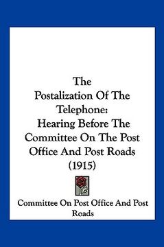portada the postalization of the telephone: hearing before the committee on the post office and post roads (1915) (en Inglés)