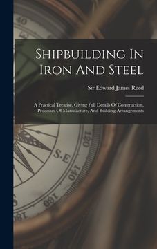 portada Shipbuilding In Iron And Steel: A Practical Treatise, Giving Full Details Of Construction, Processes Of Manufacture, And Building Arrangements (in English)