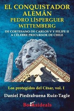 portada El Conquistador Aleman Pedro Lisperguer Wittemberg: De Cortesano de Carlos v y Felipe ii a Celebre Precursor de Chile: Volume 1 (Los Protegidos del Cesar) (in Spanish)