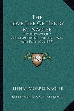portada the love life of henry m. naglee: consisting of a correspondence on live, war and politics (1867)