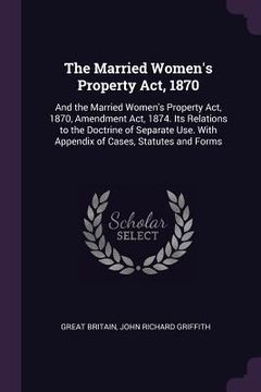 portada The Married Women's Property Act, 1870: And the Married Women's Property Act, 1870, Amendment Act, 1874. Its Relations to the Doctrine of Separate Use (en Inglés)