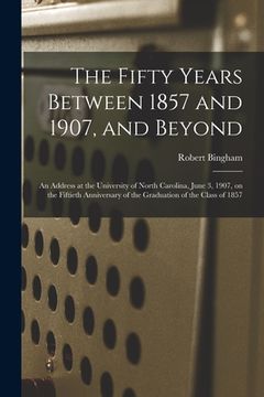 portada The Fifty Years Between 1857 and 1907, and Beyond: an Address at the University of North Carolina, June 3, 1907, on the Fiftieth Anniversary of the Gr (en Inglés)