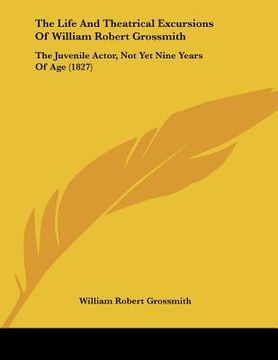 portada the life and theatrical excursions of william robert grossmith: the juvenile actor, not yet nine years of age (1827) (en Inglés)