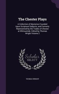 portada The Chester Plays: A Collection of Mysteries Founded Upon Scriptural Subjects, and Formerly Represented by the Trades of Chester at Whits (in English)