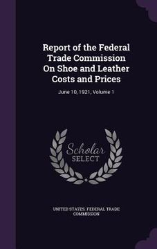 portada Report of the Federal Trade Commission On Shoe and Leather Costs and Prices: June 10, 1921, Volume 1 (en Inglés)