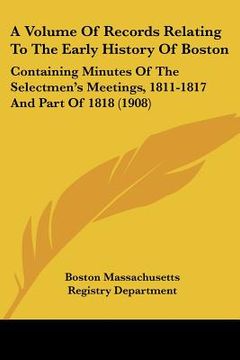portada a volume of records relating to the early history of boston: containing minutes of the selectmen's meetings, 1811-1817 and part of 1818 (1908) (en Inglés)
