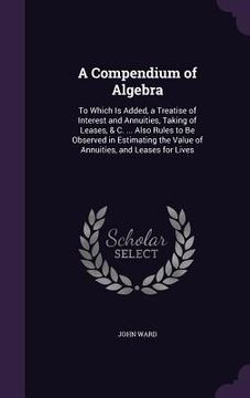 portada A Compendium of Algebra: To Which Is Added, a Treatise of Interest and Annuities, Taking of Leases, & C. ... Also Rules to Be Observed in Estim (en Inglés)
