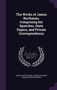 portada The Works of James Buchanan, Comprising his Speeches, State Papers, and Private Correspondence;