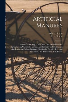 portada Artificial Manures: How to Make, Buy, Value, and Use; a Handbook for Agriculturists, Chemical Manure Manufacturers and Merchants, Gardener