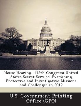 portada House Hearing, 112th Congress: United States Secret Service: Examining Protective and Investigative Missions and Challenges in 2012 (en Inglés)