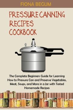 portada Pressure Canning Recipes Cookbook: The Complete Beginners Guide for Learning How to Pressure Can and Preserve Vegetables, Meat, Soups, and More in a J (in English)