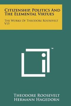 portada citizenship, politics and the elemental virtues: the works of theodore roosevelt v15