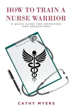 portada How To Train a Nurse Warrior: A Quick Guide for Orientees and Preceptors (en Inglés)