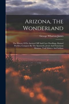 portada Arizona, The Wonderland: The History Of Its Ancient Cliff And Cave Dwellings, Ruined Pueblos, Conquest By The Spaniards, Jesuit And Franciscan (en Inglés)