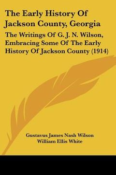 portada the early history of jackson county, georgia: the writings of g. j. n. wilson, embracing some of the early history of jackson county (1914) (in English)