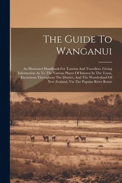 portada The Guide To Wanganui: An Illustrated Handbook For Tourists And Travellers. Giving Information As To The Various Places Of Interest In The To (en Inglés)