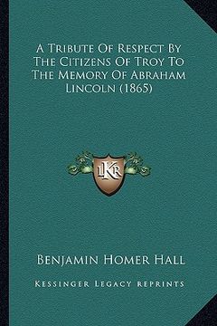 portada a tribute of respect by the citizens of troy to the memory oa tribute of respect by the citizens of troy to the memory of abraham lincoln (1865) f a (in English)