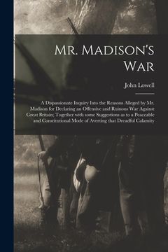 portada Mr. Madison's War [microform]: a Dispassionate Inquiry Into the Reasons Alleged by Mr. Madison for Declaring an Offensive and Ruinous War Against Gre