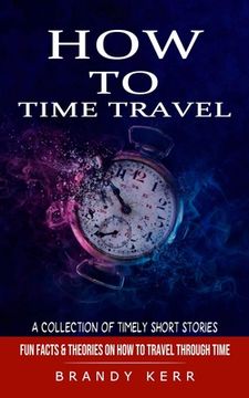 portada How to Time Travel: A Collection of Timely Short Stories (Fun Facts & Theories on How to Travel Through Time) (en Inglés)
