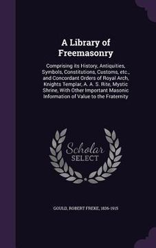 portada A Library of Freemasonry: Comprising its History, Antiquities, Symbols, Constitutions, Customs, etc., and Concordant Orders of Royal Arch, Knigh