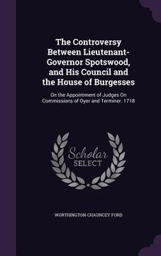 portada The Controversy Between Lieutenant-Governor Spotswood, and His Council and the House of Burgesses: On the Appointment of Judges On Commissions of Oyer