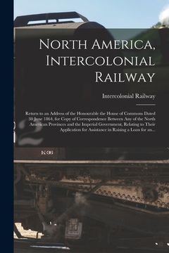 portada North America, Intercolonial Railway [microform]: Return to an Address of the Honourable the House of Commons Dated 30 June 1864, for Copy of Correspo (en Inglés)