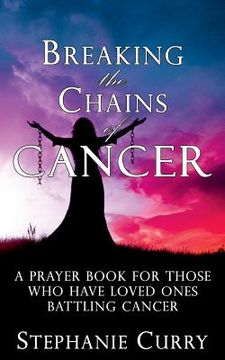 portada Breaking the Chains of Cancer: A Prayer Book For Those Who Have Loved Ones Battling Cancer (en Inglés)