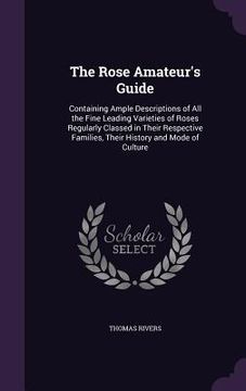 portada The Rose Amateur's Guide: Containing Ample Descriptions of All the Fine Leading Varieties of Roses Regularly Classed in Their Respective Familie (en Inglés)