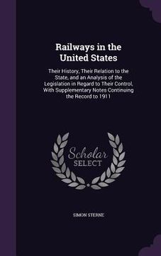 portada Railways in the United States: Their History, Their Relation to the State, and an Analysis of the Legislation in Regard to Their Control, With Supple