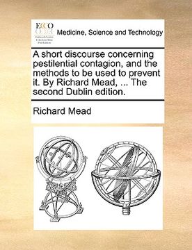 portada a short discourse concerning pestilential contagion, and the methods to be used to prevent it. by richard mead, ... the second dublin edition.