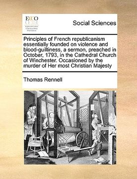 portada principles of french republicanism essentially founded on violence and blood-guiltiness, a sermon, preached in october, 1793, in the cathedral church (en Inglés)