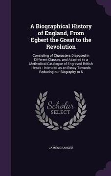 portada A Biographical History of England, From Egbert the Great to the Revolution: Consisting of Characters Disposed in Different Classes, and Adapted to a M