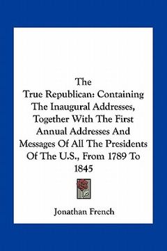 portada the true republican: containing the inaugural addresses, together with the first annual addresses and messages of all the presidents of the (in English)