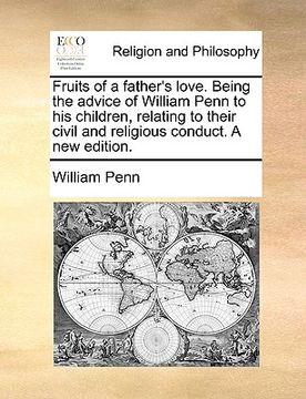 portada fruits of a father's love. being the advice of william penn to his children, relating to their civil and religious conduct. a new edition. (en Inglés)