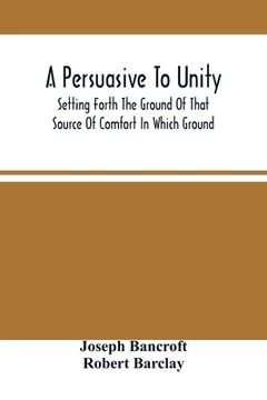 portada A Persuasive To Unity: Setting Forth The Ground Of That Source Of Comfort In Which Ground Of A Clean Heart And A Right Spirit Men May Grow In (in English)