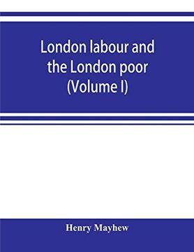 portada London Labour and the London Poor; A Cyclopaedia of the Condition and Earnings of Those That Will Work, Those That Cannot Work, and Those That Will not Work (Volume i)