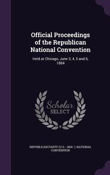 portada Official Proceedings of the Republican National Convention: Held at Chicago, June 3, 4, 5 and 6, 1884 (en Inglés)