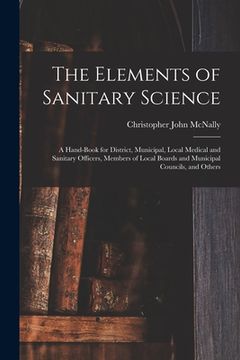 portada The Elements of Sanitary Science: a Hand-book for District, Municipal, Local Medical and Sanitary Officers, Members of Local Boards and Municipal Coun (en Inglés)