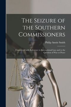 portada The Seizure of the Southern Commissioners [microform]: Considered With Reference to International Law and to the Question of War or Peace (en Inglés)