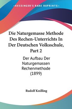 portada Die Naturgemasse Methode Des Rechen-Unterrichts In Der Deutschen Volksschule, Part 2: Der Aufbau Der Naturgemassen Rechenmethode (1899) (en Alemán)