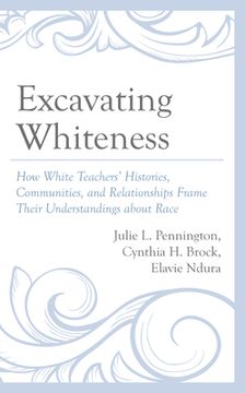 portada Excavating Whiteness: How White Teachers' Histories, Communities, and Relationships Frame Their Understandings about Race (en Inglés)
