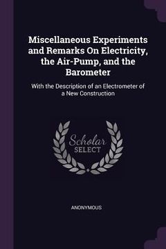 portada Miscellaneous Experiments and Remarks On Electricity, the Air-Pump, and the Barometer: With the Description of an Electrometer of a New Construction (en Inglés)