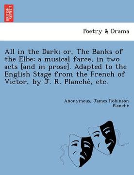 portada all in the dark; or, the banks of the elbe: a musical farce, in two acts [and in prose]. adapted to the english stage from the french of victor, by j.