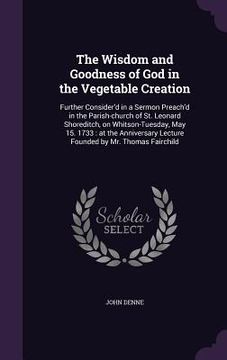 portada The Wisdom and Goodness of God in the Vegetable Creation: Further Consider'd in a Sermon Preach'd in the Parish-church of St. Leonard Shoreditch, on W (en Inglés)