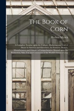 portada The Book of Corn: a Complete Treatise Upon the Culture, Marketing and Uses of Maize in America and Elsewhere, for Farmers, Dealers, Manu (en Inglés)
