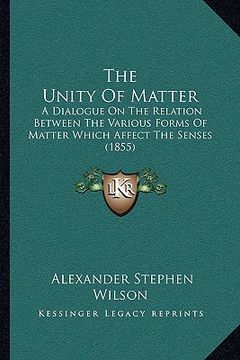 portada the unity of matter: a dialogue on the relation between the various forms of matter which affect the senses (1855) (in English)