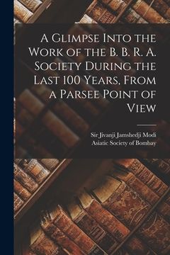 portada A Glimpse Into the Work of the B. B. R. A. Society During the Last 100 Years [microform], From a Parsee Point of View (en Inglés)