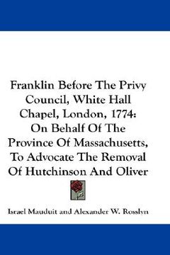 portada franklin before the privy council, white hall chapel, london, 1774: on behalf of the province of massachusetts, to advocate the removal of hutchinson (en Inglés)