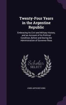 portada Twenty-Four Years in the Argentine Republic: Embracing Its Civil and Military History, and an Account of Its Political Condition, Before and During th (en Inglés)