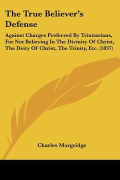 portada the true believer's defense: against charges preferred by trinitarians, for not believing in the divinity of christ, the deity of christ, the trini (en Inglés)